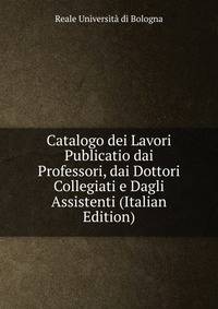 Catalogo dei Lavori Publicatio dai Professori, dai Dottori Collegiati e Dagli Assistenti (Italian Edition)