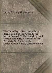 The Heraldry of Worcestershire: Being a Roll of the Arms Borne by the Several Noble, Knightly, and Gentle Families, Which Have Had Property Or . Time; with Genealogical Notes, Collected from