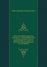 Three Main Military Questions of the Day: I. a Home Reserve Army. Ii. the More Economic Military Tenure of India. Iii. Cavalry As Affected by Breechloading Arms (French Edition)