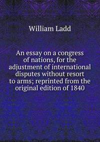 An essay on a congress of nations, for the adjustment of international disputes without resort to arms; reprinted from the original edition of 1840