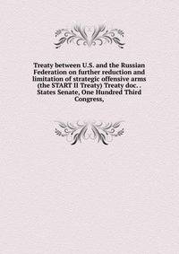 Treaty between U.S. and the Russian Federation on further reduction and limitation of strategic offensive arms (the START II Treaty) Treaty doc. . States Senate, One Hundred Third Congress,