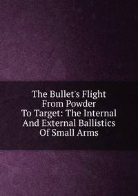 The Bullet's Flight From Powder To Target: The Internal And External Ballistics Of Small Arms