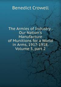 The Armies of Industry . Our Nation's Manufacture of Munitions for a World in Arms, 1917-1918, Volume 5, part 2