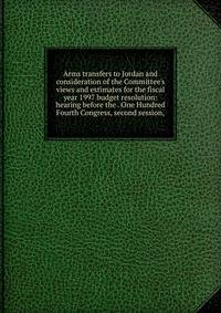 Arms transfers to Jordan and consideration of the Committee's views and estimates for the fiscal year 1997 budget resolution: hearing before the . One Hundred Fourth Congress, second session,