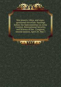 War powers, Libya, and state-sponsored terrorism: hearings before the Subcommittee on Arms Control, International Security, and Science of the . Congress, second session, April 29, May 1
