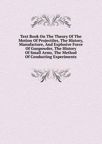 Text Book On The Theory Of The Motion Of Projectiles, The History, Manufacture, And Explosive Force Of Gunpowder, The History Of Small Arms, The Method Of Conducting Experiments