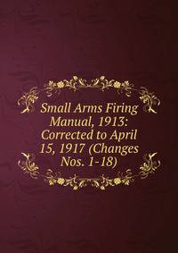 Small Arms Firing Manual, 1913: Corrected to April 15, 1917 (Changes Nos. 1-18)