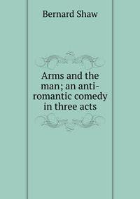 Arms and the man; an anti-romantic comedy in three acts