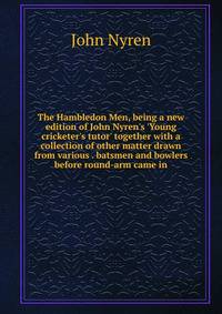 The Hambledon Men, being a new edition of John Nyren's 'Young cricketer's tutor' together with a collection of other matter drawn from various . batsmen and bowlers before round-arm came in