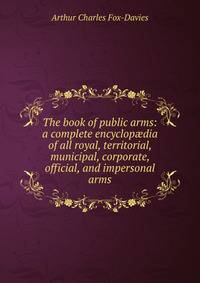 The book of public arms: a complete encyclop?dia of all royal, territorial, municipal, corporate, official, and impersonal arms