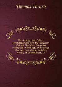 The Apology of an Officer, for Withdrawing from the Profession of Arms: Contained in a Letter Addressed to the King : And a Series of Letters to a . Causes and Evils of War, Its Unlawfulness, &amp;c