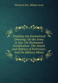 Treatises On Geometrical Drawing: On the Arms in Use: On Permanent Fortification: The Attack and Defence of Fortresses: And On Military Mines