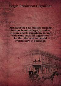 Arms and the boy; military training in schools and colleges, its value in peace and its importance in war, with many practical suggestions for the . the most successful systems now in operation