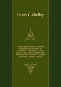 The art of the Wallace Collection, including an account of its founders, a description of the pictures, and a survey of the chief exhibits in the . devoted to objects of art and arms and armour