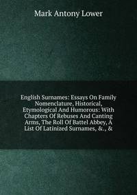 English Surnames: Essays On Family Nomenclature, Historical, Etymological And Humorous: With Chapters Of Rebuses And Canting Arms, The Roll Of Battel Abbey, A List Of Latinized Surnames, &amp;., &amp;.