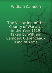 The Visitation of the County of Warwick in the Year 1619: Taken by William Camden, Clarenceaux King of Arms