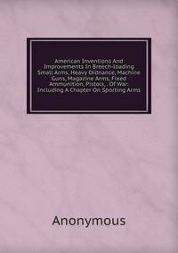 American Inventions And Improvements In Breech-loading Small Arms, Heavy Ordnance, Machine Guns, Magazine Arms, Fixed Ammunition, Pistols, . Of War: Including A Chapter On Sporting Arms