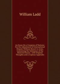An Essay On a Congress of Nations: For the Adjustment of International Dispute Without Resort to Arms. Containing the Substance of the Rejected Essays . with Original Thoughts and a Copious Appendix