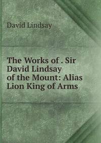 The Works of . Sir David Lindsay of the Mount: Alias Lion King of Arms .