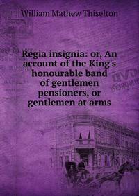 Regia insignia: or, An account of the King's honourable band of gentlemen pensioners, or gentlemen at arms