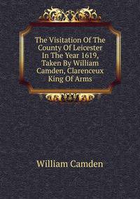 The Visitation Of The County Of Leicester In The Year 1619, Taken By William Camden, Clarenceux King Of Arms