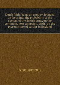Dutch faith: being an enquiry, founded on facts, into the probability of the success of the British arms, on the continent, next campaign. With . on the present state of parties in England
