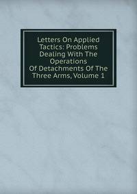 Letters On Applied Tactics: Problems Dealing With The Operations Of Detachments Of The Three Arms, Volume 1
