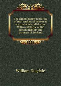 The antient usage in bearing of such ensigns of honour as are commonly call'd arms. With a catalogue of the present nobility and baronets of England