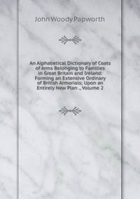 An Alphabetical Dictionary of Coats of Arms Belonging to Families in Great Britain and Ireland: Forming an Extensive Ordinary of British Armorials; Upon an Entirely New Plan ., Volume 2