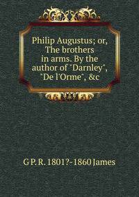 Philip Augustus; or, The brothers in arms. By the author of "Darnley", "De l'Orme", &amp;c