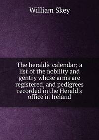 The heraldic calendar; a list of the nobility and gentry whose arms are registered, and pedigrees recorded in the Herald's office in Ireland