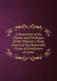 A Statement of the Claims and Privileges of Her Majesty's Body Guard of the Honorable Corps of Gentlemen at Arms