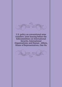 U.S. policy on conventional arms transfers: joint hearing before the Subcommittees on International Security, International Organizations, and Human . Affairs, House of Representatives, One Hu