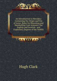 An Introduction to Heraldry: Containing the Origin and Use of Arms; Rules for Blazoning and Marshalling Coat Armours; the English and Scottish . and Explained; Degrees of the Nobilit