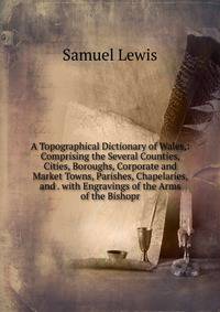 A Topographical Dictionary of Wales,: Comprising the Several Counties, Cities, Boroughs, Corporate and Market Towns, Parishes, Chapelaries, and . with Engravings of the Arms of the Bishopr