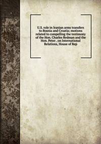 U.S. role in Iranian arms transfers to Bosnia and Croatia; motions related to compelling the testimony of the Hon. Charles Redman and the Hon. Peter . on International Relations, House of Rep
