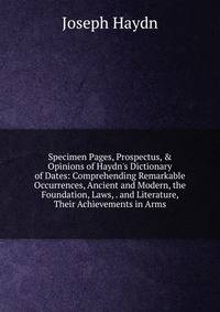 Specimen Pages, Prospectus, &amp; Opinions of Haydn's Dictionary of Dates: Comprehending Remarkable Occurrences, Ancient and Modern, the Foundation, Laws, . and Literature, Their Achievements in Arms