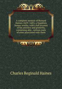 A complete memoir of Richard Haines (1633-1685), a forgotten Sussex worthy, with a full account of his ancestry and posterity, containing also . various coats of arms associated with them