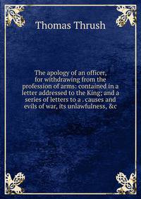 The apology of an officer, for withdrawing from the profession of arms: contained in a letter addressed to the King; and a series of letters to a . causes and evils of war, its unlawfulness, &amp;c