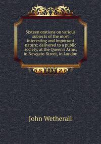 Sixteen orations on various subjects of the most interesting and important nature; delivered to a public society, at the Queen's Arms, in Newgate-Street, in London