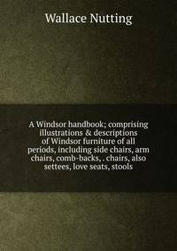 A Windsor handbook; comprising illustrations &amp; descriptions of Windsor furniture of all periods, including side chairs, arm chairs, comb-backs, . chairs, also settees, love seats, stools