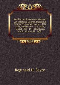 Small Arms Instructors Manual: An Intensive Course, Including Official "C Special Course" ; U.S. Rifle, Model 1917 ; U.S. Rifle, Model 1903 . 1911 Revolvers, Cal'S. .45 and .38 ; Offic