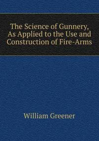The Science of Gunnery, As Applied to the Use and Construction of Fire-Arms