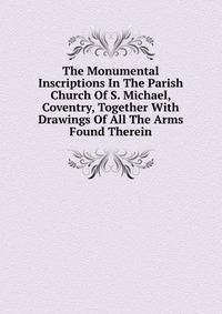 The Monumental Inscriptions In The Parish Church Of S. Michael, Coventry, Together With Drawings Of All The Arms Found Therein