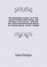 The Inquisition: A Farce. As It Was Acted at Child's Coffee-House, and the King's-Arms Tavern, . Wherein the Controversy Between the Bishop of . Is Fairly Stated, . by Mr. J. Philips