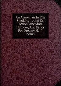 An Arm-chair In The Smoking-room: Or, Fiction, Anecdote, Humour, And Fancy For Dreamy Half-hours