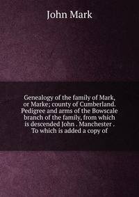 Genealogy of the family of Mark, or Marke; county of Cumberland. Pedigree and arms of the Bowscale branch of the family, from which is descended John . Manchester . To which is added a copy of