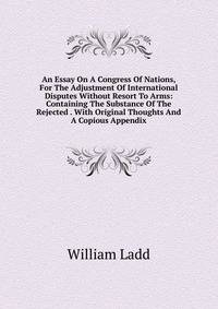 An Essay On A Congress Of Nations, For The Adjustment Of International Disputes Without Resort To Arms: Containing The Substance Of The Rejected . With Original Thoughts And A Copious Appendix