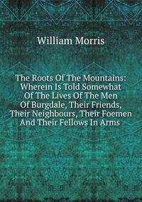 The Roots Of The Mountains: Wherein Is Told Somewhat Of The Lives Of The Men Of Burgdale, Their Friends, Their Neighbours, Their Foemen And Their Fellows In Arms .