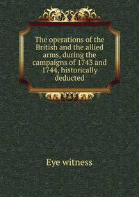 The operations of the British and the allied arms, during the campaigns of 1743 and 1744, historically deducted